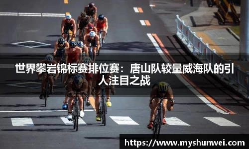世界攀岩锦标赛排位赛：唐山队较量威海队的引人注目之战