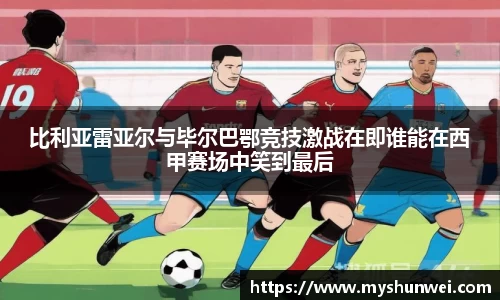 比利亚雷亚尔与毕尔巴鄂竞技激战在即谁能在西甲赛场中笑到最后